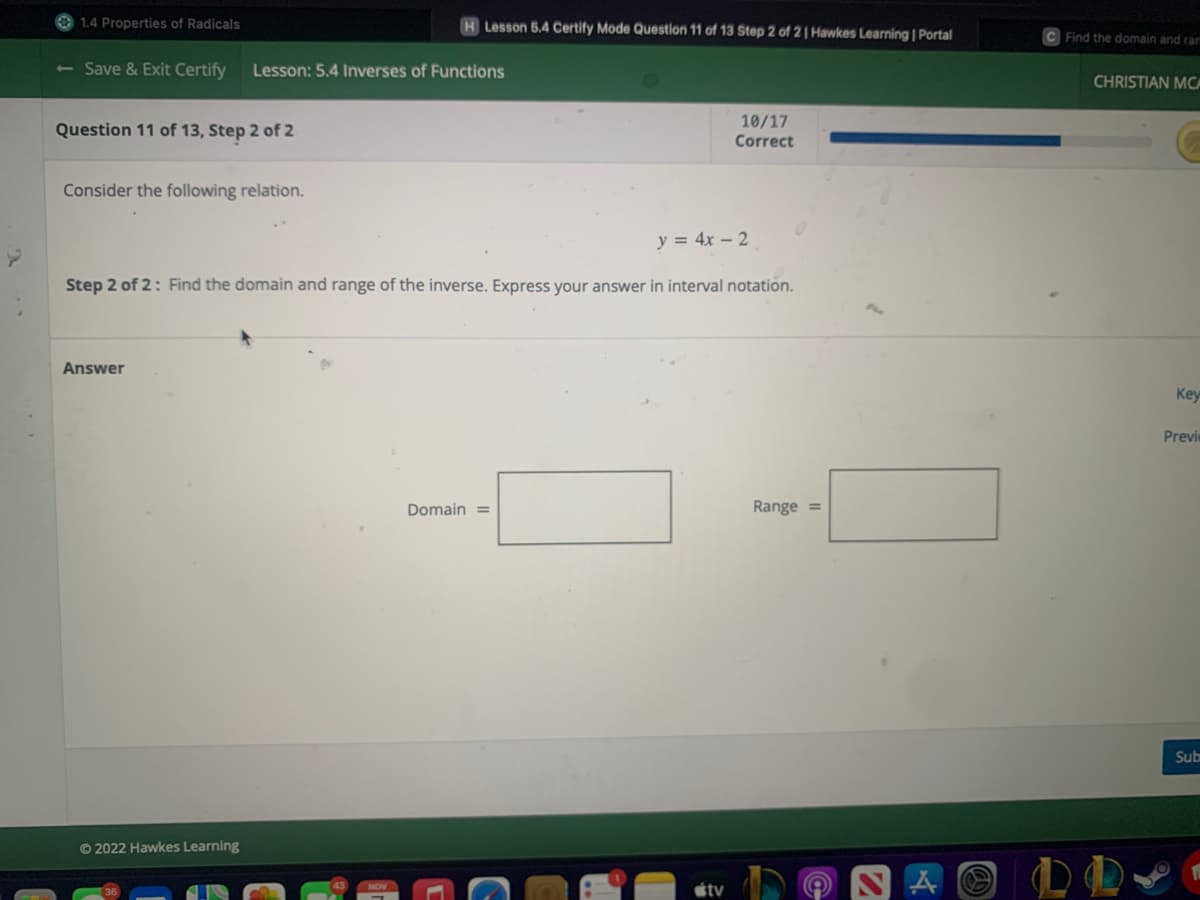 1.4 Properties of Radicals
- Save & Exit Certify Lesson: 5.4 Inverses of Functions
Question 11 of 13, Step 2 of 2
Consider the following relation.
H Lesson 5.4 Certify Mode Question 11 of 13 Step 2 of 21 Hawkes Learning | Portal
Answer
y = 4x - 2
Step 2 of 2: Find the domain and range of the inverse. Express your answer in interval notation.
Ⓒ2022 Hawkes Learning
Domain=
10/17
Correct
tv
Range =
A
(a)
C Find the domain and ram
CHRISTIAN MCA
Key
Previ
Sub
FL