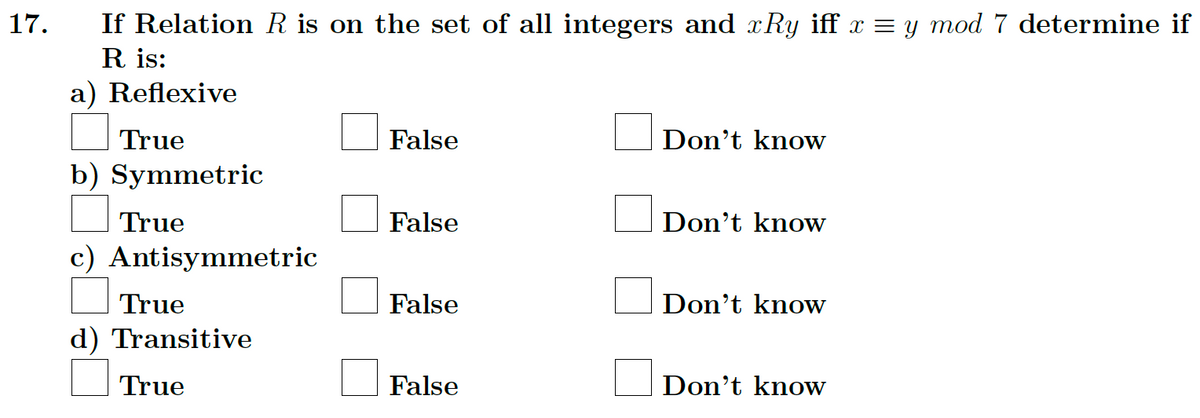 17.
If Relation R is on the set of all integers and xRy iff x = y mod 7 determine if
R is:
a) Reflexive
True
b) Symmetric
True
c) Antisymmetric
True
d) Transitive
True
False
False
False
False
Don't know
Don't know
Don't know
Don't know