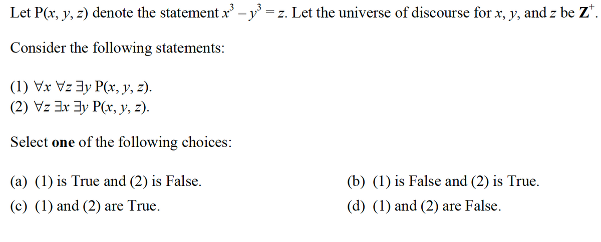 Let P(x, y, z) denote the statement x³ - y³ = z. Let the universe of discourse for x, y, and z be Z‡.
3
Consider the following statements:
(1) Vx Vzy P(x, y, z).
(2) Vz 3x3y P(x, y, z).
Select one of the following choices:
(a) (1) is True and (2) is False.
(c) (1) and (2) are True.
(b) (1) is False and (2) is True.
(d) (1) and (2) are False.