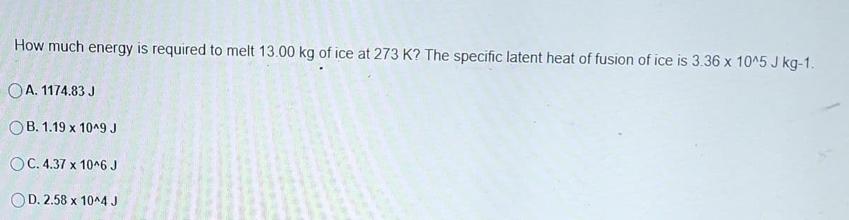 How much energy is required to melt 13.00 kg of ice at 273 K? The specific latent heat of fusion of ice is 3.36 x 10^5 J kg-1.
OA. 1174.83 J
OB. 1.19 x 10^9 J
OC. 4.37 x 10^6 J
OD. 2.58 x 10^4 J
----
with the w