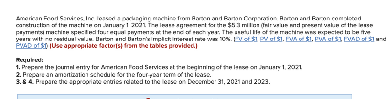 American Food Services, Inc. leased a packaging machine from Barton and Barton Corporation. Barton and Barton completed
construction of the machine on January 1, 2021. The lease agreement for the $5.3 million (fair value and present value of the lease
payments) machine specified four equal payments at the end of each year. The useful life of the machine was expected to be five
years with no residual value. Barton and Barton's implicit interest rate was 10%. (FV of $1, PV of $1, FVA of $1, PVA of $1, FVAD of $1 and
PVAD of $1) (Use appropriate factor(s) from the tables provided.)
Required:
1. Prepare the journal entry for American Food Services at the beginning of the lease on January 1, 2021.
2. Prepare an amortization schedule for the four-year term of the lease.
3. & 4. Prepare the appropriate entries related to the lease on December 31, 2021 and 2023.