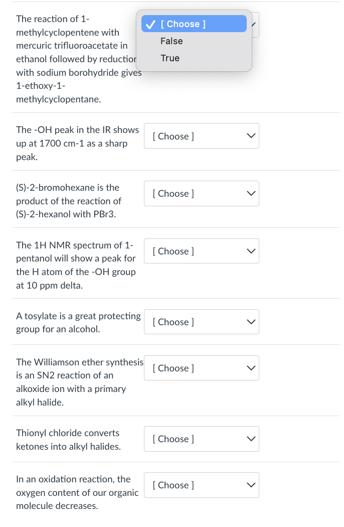 The reaction of 1-
methylcyclopentene with
mercuric trifluoroacetate in
ethanol followed by reduction
with sodium borohydride gives
1-ethoxy-1-
methylcyclopentane.
The -OH peak in the IR shows
up at 1700 cm-1 as a sharp
peak.
(S)-2-bromohexane is the
product of the reaction of
(S)-2-hexanol with PBr3.
The 1H NMR spectrum of 1-
pentanol will show a peak for
the H atom of the -OH group
at 10 ppm delta.
A tosylate is a great protecting
group for an alcohol.
The Williamson ether synthesis
is an SN2 reaction of an
alkoxide ion with a primary
alkyl halide.
Thionyl chloride converts
ketones into alkyl halides.
In an oxidation reaction, the
oxygen content of our organic
molecule decreases.
✓ [Choose ]
False
True
[Choose ]
[Choose ]
[Choose ]
[Choose ]
[Choose ]
[Choose ]
[Choose ]