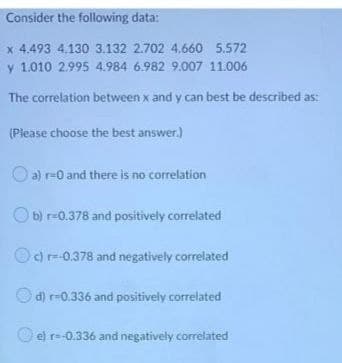 Consider the following data:
x 4.493 4.130 3.132 2.702 4.660 5.572
y 1.010 2.995 4.984 6.982 9.007 11.006
The correlation between x and y can best be described as:
(Please choose the best answer.)
a) r=0 and there is no correlation
b) r-0.378 and positively correlated
d) r=-0.378 and negatively correlated
d) r-0.336 and positively correlated
e) r=-0.336 and negatively correlated