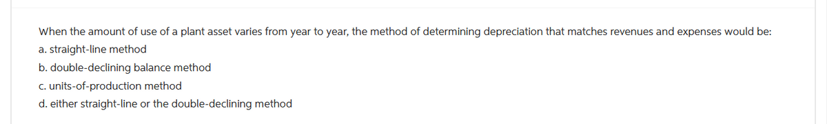 When the amount of use of a plant asset varies from year to year, the method of determining depreciation that matches revenues and expenses would be:
a. straight-line method
b. double-declining balance method
c. units-of-production method
d. either straight-line or the double-declining method