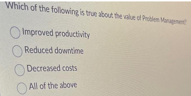 Which of the following is true about the value of Problem Management?
Improved productivity
Reduced downtime
Decreased costs
All of the above