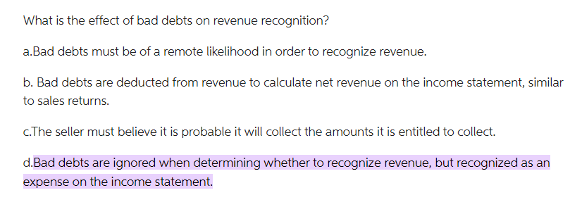 What is the effect of bad debts on revenue recognition?
a. Bad debts must be of a remote likelihood in order to recognize revenue.
b. Bad debts are deducted from revenue to calculate net revenue on the income statement, similar
to sales returns.
c.The seller must believe it is probable it will collect the amounts it is entitled to collect.
d.Bad debts are ignored when determining whether to recognize revenue, but recognized as an
expense on the income statement.