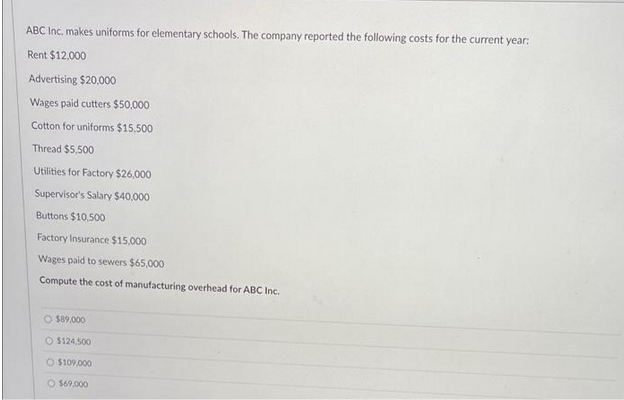 ABC Inc. makes uniforms for elementary schools. The company reported the following costs for the current year:
Rent $12,000
Advertising $20,000
Wages paid cutters $50,000
Cotton for uniforms $15.500
Thread $5,500
Utilities for Factory $26,000
Supervisor's Salary $40,000
Buttons $10,500
Factory Insurance $15,000
Wages paid to sewers $65,000
Compute the cost of manufacturing overhead for ABC Inc.
O $89,000
O $124,500
O $109,000
O $69,000