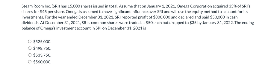 Steam Room Inc. (SRI) has 15,000 shares issued in total. Assume that on January 1, 2021, Omega Corporation acquired 35% of SRI's
shares for $45 per share. Omega is assumed to have significant influence over SRI and will use the equity method to account for its
investments. For the year ended December 31, 2021, SRI reported profit of $800,000 and declared and paid $50,000 in cash
dividends. At December 31, 2021, SRI's common shares were traded at $50 each but dropped to $35 by January 31, 2022. The ending
balance of Omega's investment account in SRI on December 31, 2021 is
$525,000.
$498,750.
$533,750.
O $560,000.