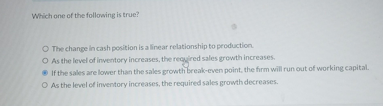 Which one of the following is true?
O The change in cash position is a linear relationship to production.
O As the level of inventory increases, the required sales growth increases.
If the sales are lower than the sales growth break-even point, the firm will run out of working capital.
O As the level of inventory increases, the required sales growth decreases.