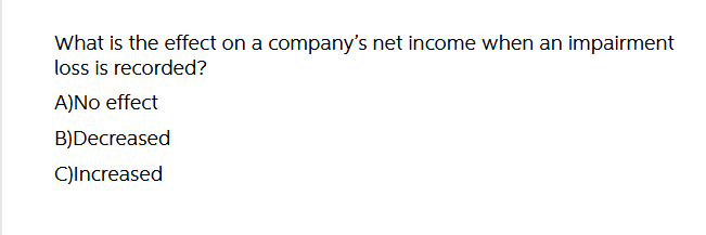 What is the effect on a company's net income when an impairment
loss is recorded?
A)No effect
B)Decreased
C)Increased