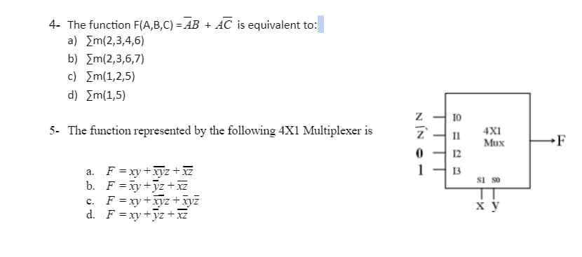 4- The function F(A,B,C)=AB + AC is equivalent to:
a) [m(2,3,4,6)
b) [m(2,3,6,7)
c) [m(1,2,5)
d) {m(1,5)
5- The function represented by the following 4X1 Multiplexer is
a. F=xy+xyz + xz
b. F=xy+yz+xz
c. F = xy + xyz + xyz
d. F=xy+yz+xz
NÍN02
10
II
12
13
4X1
Mux
81 80
x y
F