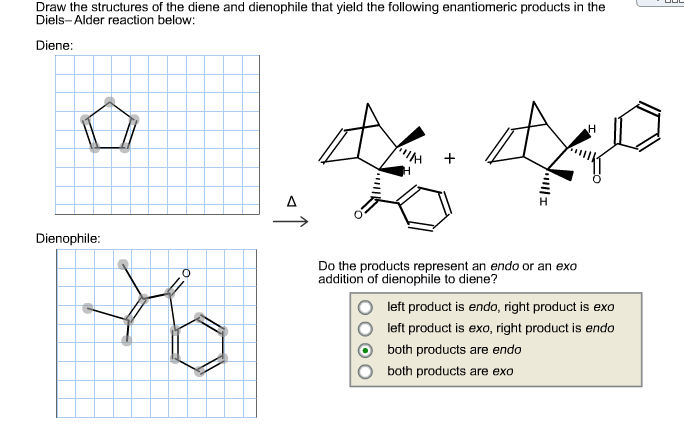 Draw the structures of the diene and dienophile that yield the following enantiomeric products in the
Diels-Alder reaction below:
Diene:
Dienophile:
Do the products represent an endo or an exo
addition of dienophile to diene?
left product is endo, right product is exo
left product is exo, right product is endo
both products are endo
both products are exo
