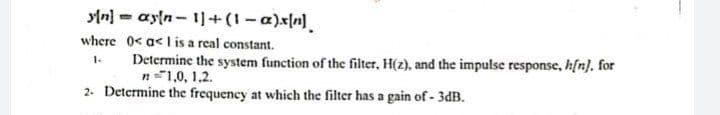 yln] - ayln - 1]+(1-a)xn].
where 0< a< l is a real constant.
Determine the system function of the filter, H(z), and the impulse response, h[n}, for
n1,0, 1,2.
2. Determine the frequency at which the filter has a gain of - 3dB.
