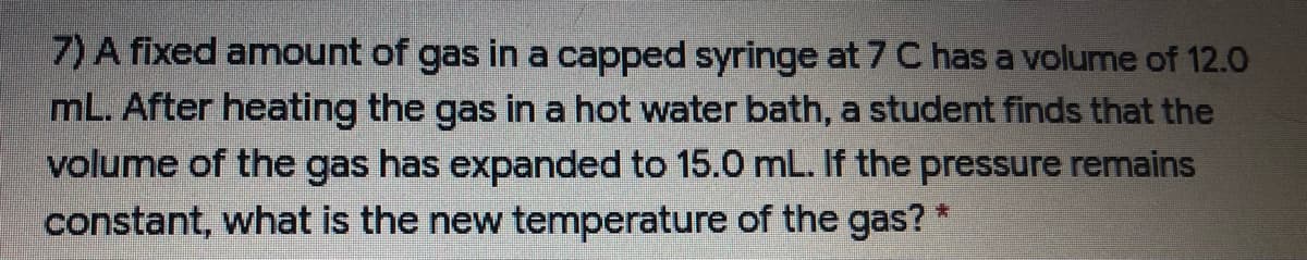 7) A fixed amount of gas in a capped syringe at 7 C has a volume of 12.0
mL. After heating the gas in a hot water bath, a student finds that the
volume of the gas has expanded to 15.0 mL. If the pressure remains
constant, what is the new temperature of the gas? *
