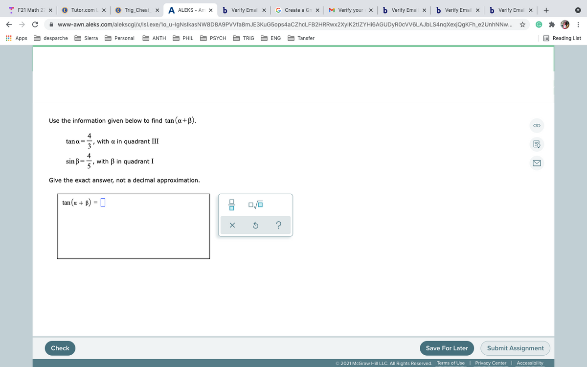 T F21 Math 2
O Tutor.com
O Trig_Cheat
A ALEKS - Am x
b Verify Email x
G Create a Gn x
M Verify your x
b Verify Email x
b Verify Email x
b Verify Email x
+
A www-awn.aleks.com/alekscgi/x/Isl.exe/1o_u-IgNslkasNW8D8A9PVVfa8mJE3KuG5ops4aCZhcLFB2HRRwx2XylK2t|ZYHi6AGUDyR0cVV6LAJbLS4nqXexjQgKFh_e2UnhNNw... *
I Apps
A desparche
A Sierra
A Personal
A ANTH
A PHIL
A PSYCH
A TRIG
A ENG
A Tansfer
E Reading List
Use the information given below to find tan (a+B).
with a in quadrant III
3'
tang=
4
sin ß=
with B in quadrant I
5'
Give the exact answer, not a decimal approximation.
tan (a + B) =
Check
Save For Later
Submit Assignment
2021 McGraw Hill LLC. All Rights Reserved. Terms of Use | Privacy Center
Accessibility
olo
