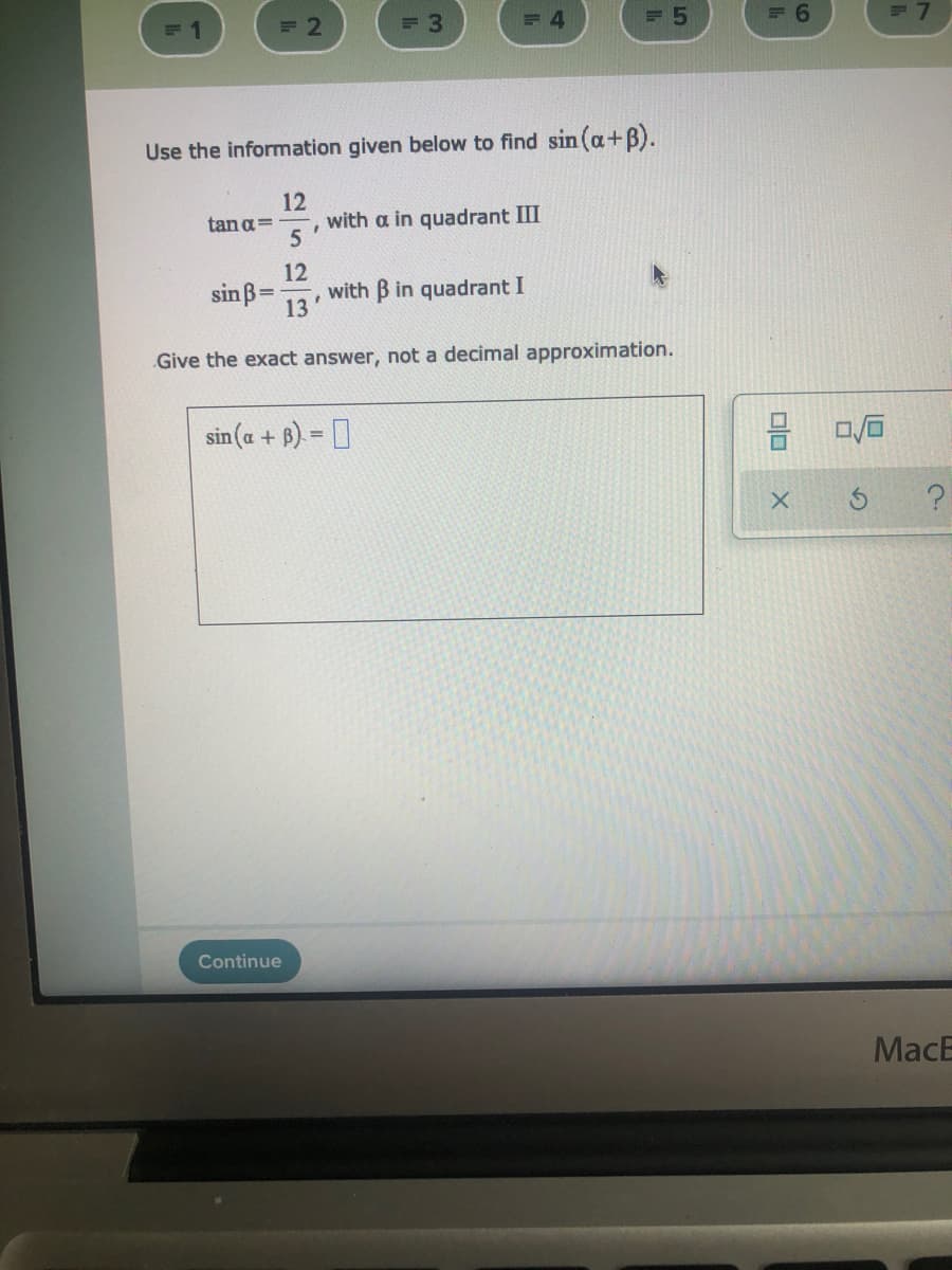 = 2
= 3
= 4
Use the information given below to find sin (a+B).
12
with a in quadrant III
5
tan a=
sinß=
12
with B in quadrant I
%3D
13
Give the exact answer, not a decimal approximation.
sin (a + B) = D
Continue
MacB
