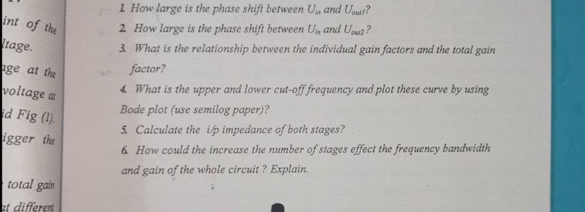 1 How large is the phase shift between Un and Uout!?
int of the
2 How large is the phase shift between Un and Uoui2?
tage.
3 What is the relationship between the individual gain factors and the total gain
ge at the
factor?
4. What is the upper and lower cut-off frequency and plot these curve by using
voltage at
id Fig (1).
Bode plot (use semilog paper)?
5. Calculate the ip impedance of both stages?
igger the
6 How could the increase the number of stages effect the frequency bandwidth
and gain of the whole circuit ? Explain.
total gain
at different
