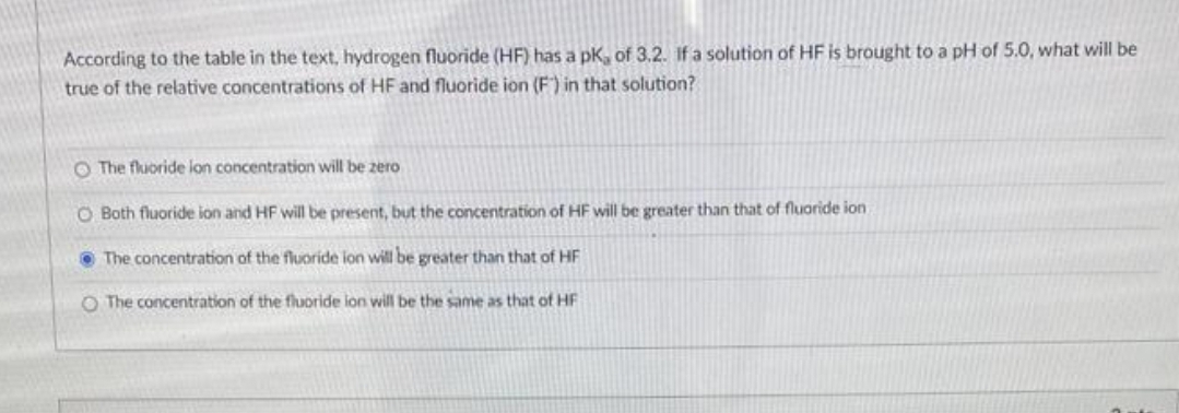 According to the table in the text, hydrogen fluoride (HF) has a pK, of 3.2. If a solution of HF is brought to a pH of 5.0, what will be
true of the relative concentrations of HF and fluoride ion (F) in that solution?
O The fluoride ion concentration will be zero
O Both fluoride ion and HF will be present, but the concentration of HF will be greater than that of fluoride ion
The concentration of the fluoride ion will be greater than that of HF
O The concentration of the fluoride ion will be the same as that of HF