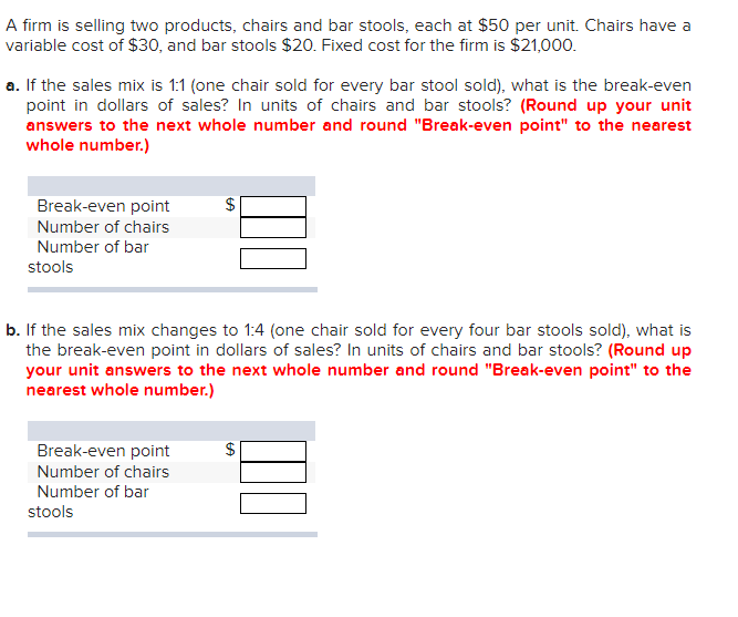 A firm is selling two products, chairs and bar stools, each at $50 per unit. Chairs have a
variable cost of $30, and bar stools $20. Fixed cost for the firm is $21,000.
a. If the sales mix is 1:1 (one chair sold for every bar stool sold), what is the break-even
point in dollars of sales? In units of chairs and bar stools? (Round up your unit
answers to the next whole number and round "Break-even point" to the nearest
whole number.)
Break-even point
Number of chairs
Number of bar
stools
b. If the sales mix changes to 1:4 (one chair sold for every four bar stools sold), what is
the break-even point in dollars of sales? In units of chairs and bar stools? (Round up
your unit answers to the next whole number and round "Break-even point" to the
nearest whole number.)
Break-even point
Number of chairs
Number of bar
stools
$