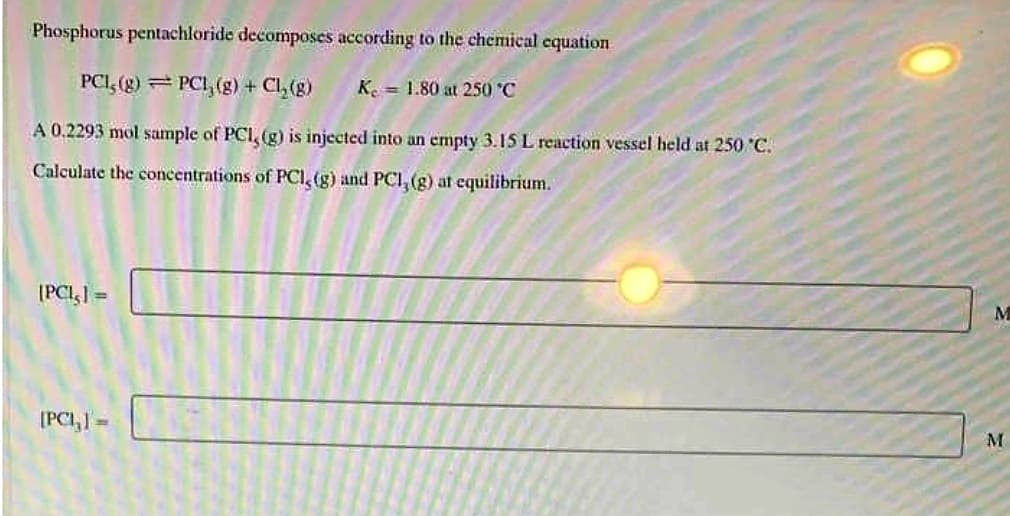 Phosphorus pentachloride decomposes according to the chemical equation
PCI, (g) PCL,(g) + Cl₂(g)
Ke 1.80 at 250 °C
A 0.2293 mol sample of PCI, (g) is injected into an empty 3.15 L reaction vessel held at 250 °C.
Calculate the concentrations of PCI, (g) and PCI, (g) at equilibrium.
[PCI,] =
[PCI,] =
M
M