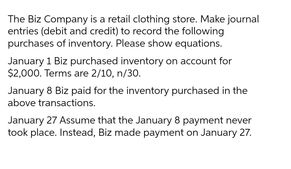 The Biz Company is a retail clothing store. Make journal
entries (debit and credit) to record the following
purchases of inventory. Please show equations.
January 1 Biz purchased inventory on account for
$2,000. Terms are 2/10, n/30.
January 8 Biz paid for the inventory purchased in the
above transactions.
January 27 Assume that the January 8 payment never
took place. Instead, Biz made payment on January 27.