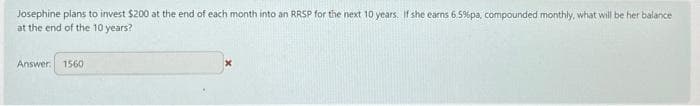 Josephine plans to invest $200 at the end of each month into an RRSP for the next 10 years. If she earns 6.5% pa, compounded monthly, what will be her balance
at the end of the 10 years?
Answer: 1560
