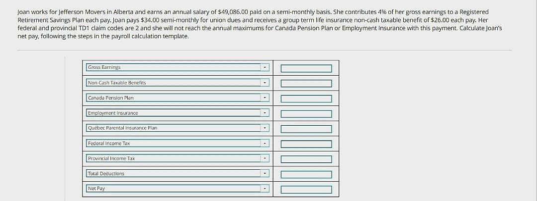 Joan works for Jefferson Movers in Alberta and earns an annual salary of $49,086.00 paid on a semi-monthly basis. She contributes 4% of her gross earnings to a Registered
Retirement Savings Plan each pay. Joan pays $34.00 semi-monthly for union dues and receives a group term life insurance non-cash taxable benefit of $26.00 each pay. Her
federal and provincial TD1 claim codes are 2 and she will not reach the annual maximums for Canada Pension Plan or Employment Insurance with this payment. Calculate Joan's
net pay, following the steps in the payroll calculation template.
Gross Earnings
Non-Cash Taxable Benefits
Canada Pension Plant
Employment Insurance
Québec Parental Insurance Plan
Federal Income Tax
Provincial Income Tax
Total Deductions
Net Pay
▾
.
C