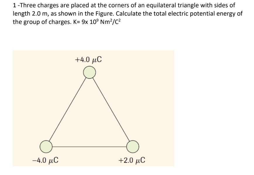 1-Three charges are placed at the corners of an equilateral triangle with sides of
length 2.0 m, as shown in the Figure. Calculate the total electric potential energy of
the group of charges. K= 9x 10⁹ Nm²/C²
–4.0 μC
+4.0 μC
+2.0 μC