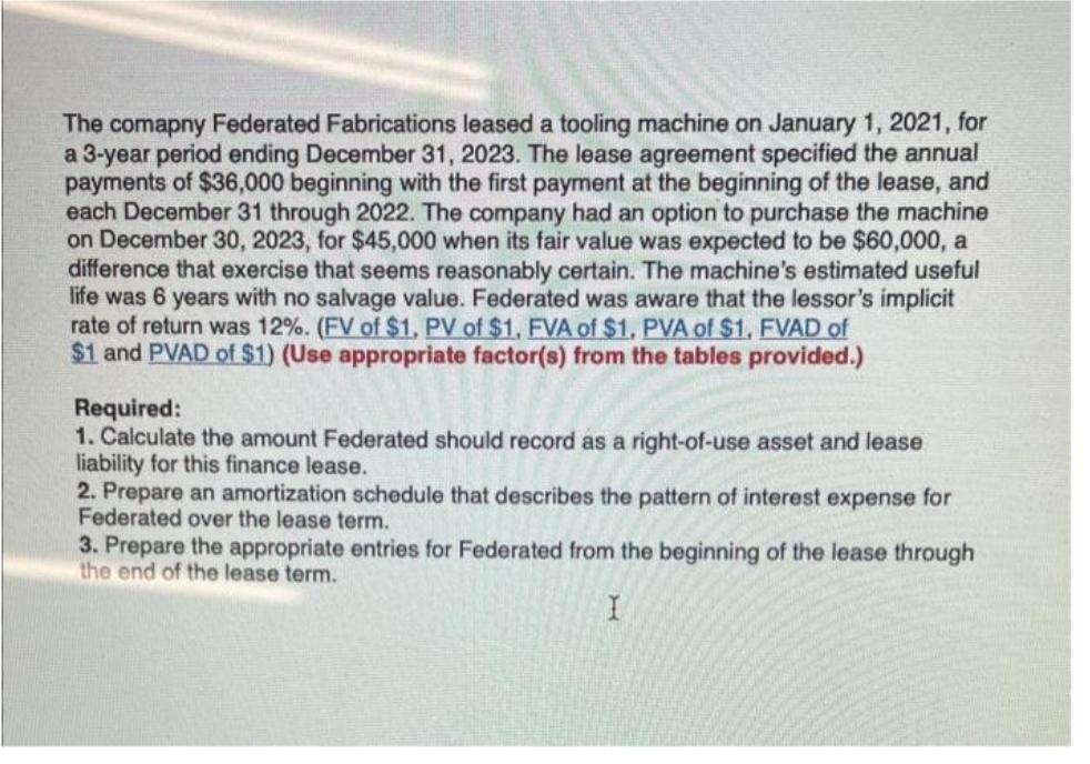 The comapny Federated Fabrications leased a tooling machine on January 1, 2021, for
a 3-year period ending December 31, 2023. The lease agreement specified the annual
payments of $36,000 beginning with the first payment at the beginning of the lease, and
each December 31 through 2022. The company had an option to purchase the machine
on December 30, 2023, for $45,000 when its fair value was expected to be $60,000, a
difference that exercise that seems reasonably certain. The machine's estimated useful
life was 6 years with no salvage value. Federated was aware that the lessor's implicit
rate of return was 12%. (FV of $1, PV of $1, FVA of $1, PVA of $1, FVAD of
$1 and PVAD of $1) (Use appropriate factor(s) from the tables provided.)
Required:
1. Calculate the amount Federated should record as a right-of-use asset and lease
liability for this finance lease.
2. Prepare an amortization schedule that describes the pattern of interest expense for
Federated over the lease term.
3. Prepare the appropriate entries for Federated from the beginning of the lease through
the end of the lease term.
I