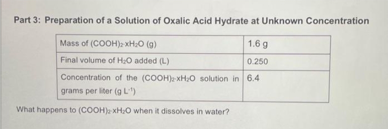 Part 3: Preparation of a Solution of Oxalic Acid Hydrate at Unknown Concentration
Mass of (COOH)2-XH₂O (9)
1.6 g
Final volume of H₂O added (L)
0.250
Concentration of the (COOH)2 xH₂O solution in 6.4
grams per liter (g L-¹)
What happens to (COOH)2 xH₂O when it dissolves in water?