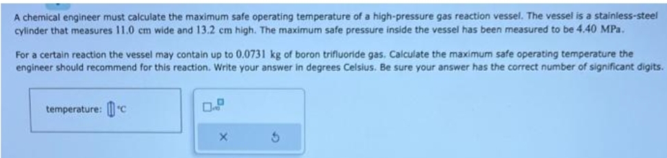 A chemical engineer must calculate the maximum safe operating temperature of a high-pressure gas reaction vessel. The vessel is a stainless-steel
cylinder that measures 11.0 cm wide and 13.2 cm high. The maximum safe pressure inside the vessel has been measured to be 4.40 MPa.
For a certain reaction the vessel may contain up to 0.0731 kg of boron trifluoride gas. Calculate the maximum safe operating temperature the
engineer should recommend for this reaction. Write your answer in degrees Celsius. Be sure your answer has the correct number of significant digits.
temperature: c
X