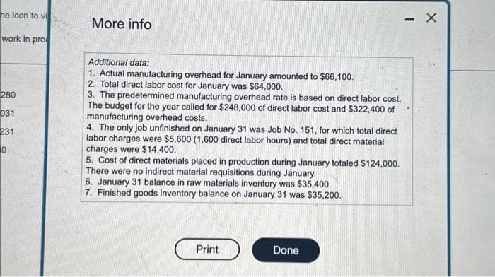 he icon to vi
work in pro
280
031
231
30
More info
Additional data:
1. Actual manufacturing overhead for January amounted to $66,100.
2. Total direct labor cost for January was $64,000.
3. The predetermined manufacturing overhead rate is based on direct labor cost.
The budget for the year called for $248,000 of direct labor cost and $322,400 of
manufacturing overhead costs.
4. The only job unfinished on January 31 was Job No. 151, for which total direct
labor charges were $5,600 (1,600 direct labor hours) and total direct material
charges were $14,400.
5. Cost of direct materials placed in production during January totaled $124,000.
There were no indirect material requisitions during January.
6. January 31 balance in raw materials inventory was $35,400.
7. Finished goods inventory balance on January 31 was $35,200.
Print
Done
- X