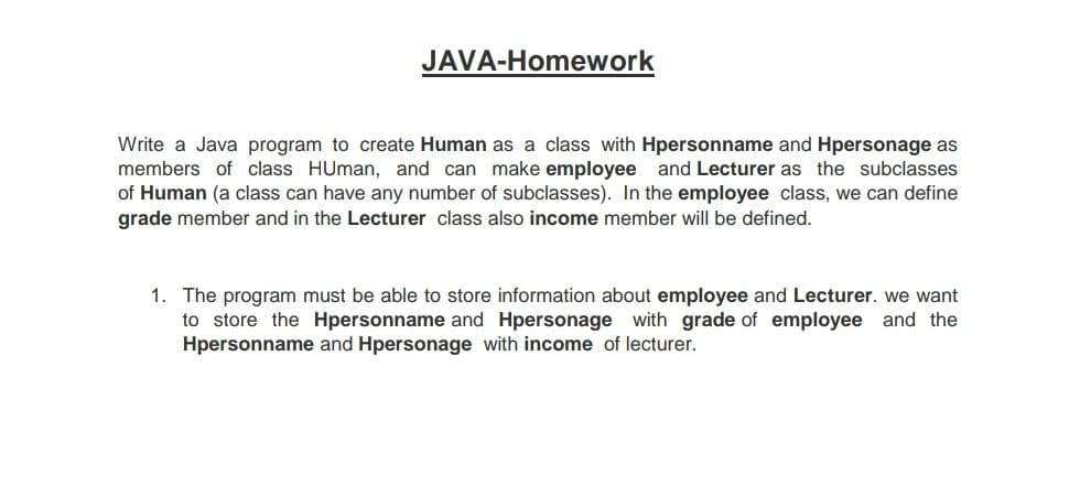 JAVA-Homework
Write a Java program to create Human as a class with Hpersonname and Hpersonage as
members of class HUman, and can make employee and Lecturer as the subclasses
of Human (a class can have any number of subclasses). In the employee class, we can define
grade member and in the Lecturer class also income member will be defined.
1. The program must be able to store information about employee and Lecturer. we want
to store the Hpersonname and Hpersonage with grade of employee and the
Hpersonname and Hpersonage with income of lecturer.
