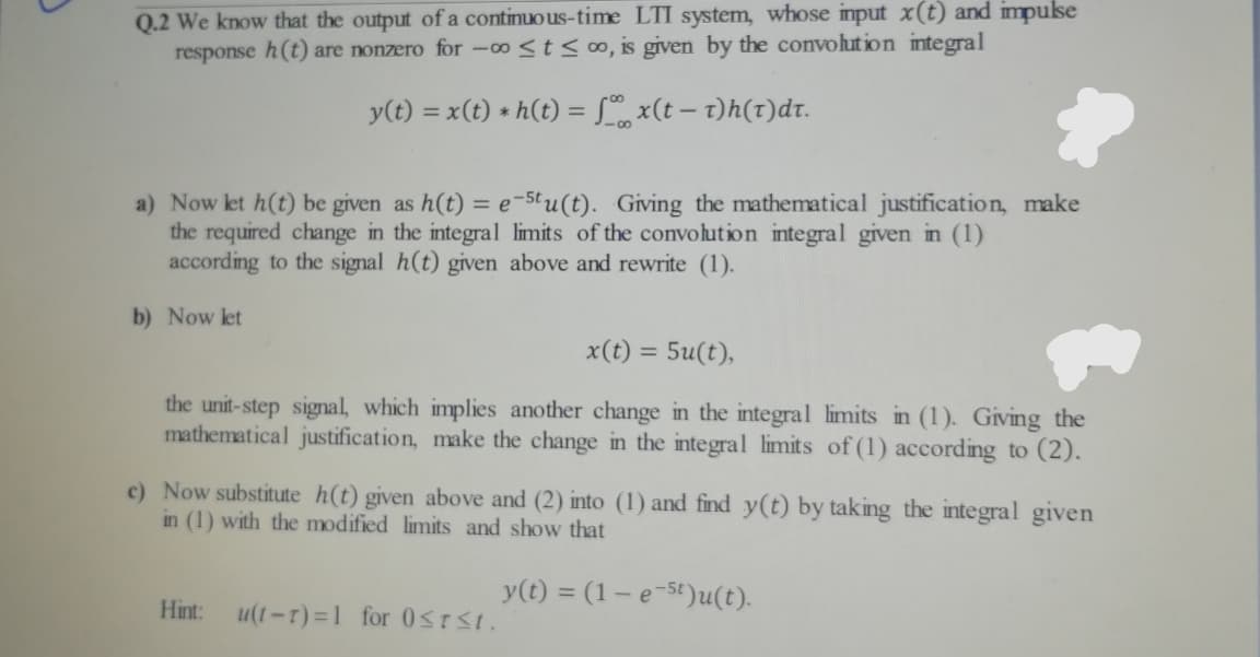 Q.2 We know that the output of a continuous-time LTI system, whose input x(t) and impuse
response h(t) are nonzero for -00 <t< 0, is given by the convolut ion integral
y(t) = x(t) * h(t) = L x(t – t)h(t)dr.
%3D
a) Now let h(t) be given as h(t) = e-5tu(t). Giving the mathematical justification, make
the required change in the integral limits of the convolution integral given in (1)
according to the signal h(t) given above and rewrite (1).
b) Now let
x(t) = 5u(t),
the unit-step signal, which implies another change in the integral limits in (1). Giving the
mathematical justification, make the change in the integral limits of (1) according to (2).
c) Now substitute h(t) given above and (2) into (1) and find y(t) by taking the integral given
in (1) with the modified limits and show that
y(t) = (1– e-5t)u(t).
Hint:
u(1-r)=1 for 0STSt.
