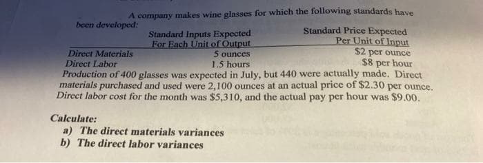 A company makes wine glasses for which the following standards have
Standard Price Expected
Per Unit of Input
$2 per ounce
$8 per hour
Production of 400 glasses was expected in July, but 440 were actually made. Direct
materials purchased and used were 2,100 ounces at an actual price of $2.30 per ounce.
Direct labor cost for the month was $5,310, and the actual pay per hour was $9.00.
been developed:
Direct Materials
Direct Labor
Standard Inputs Expected
For Each Unit of Output
5 ounces
1.5 hours
Calculate:
a) The direct materials variances
b) The direct labor variances