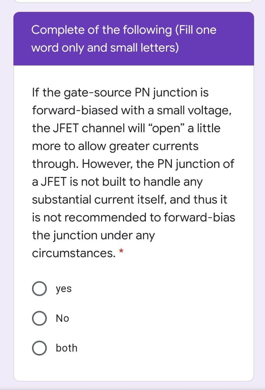 Complete of the following (Fill one
word only and small letters)
If the gate-source PN junction is
forward-biased with a small voltage,
the JFET channel will "open" a little
more to allow greater currents
through. However, the PN junction of
a JFET is not built to handle any
substantial current itself, and thus it
is not recommended to forward-bias
the junction under any
circumstances.
yes
No
both
