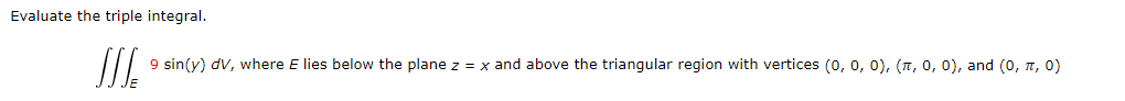 Evaluate the triple integral.
9 sin(y) dv, where E lies below the plane z = x and above the triangular region with vertices (0, 0, 0), (л, 0, 0), and (0, π, 0)