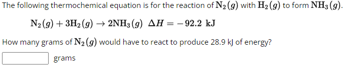 The following thermochemical equation is for the reaction of N₂ (g) with H₂ (g) to form NH3(g).
N₂(g) + 3H₂(g) → 2NH3(g) AH = -92.2 kJ
How many grams of N₂ (g) would have to react to produce 28.9 kJ of energy?
grams