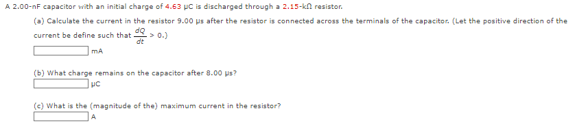 A 2.00-nF capacitor with an initial charge of 4.63 µC is discharged through a 2.15-k resistor.
(a) Calculate the current in the resistor 9.00 us after the resistor is connected across the terminals of the capacitor. (Let the positive direction of the
dQ
current be define such that -> 0.)
dt
mA
(b) What charge remains on the capacitor after 8.00 µs?
μc
(c) What is the (magnitude of the) maximum current in the resistor?
A