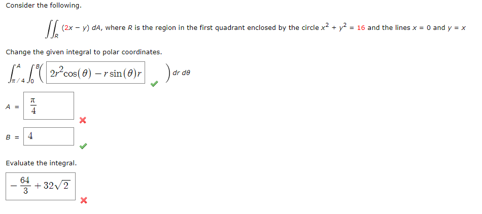 Consider the following.
(2x - y) dA, where R is the region in the first quadrant enclosed by the circle x² + y² = 16 and the lines x = 0 and y = x
Change the given integral to polar coordinates.
^4 ( 21² cos(8) — r sin (0) r
dr de
A =
π
4
B = 4
Evaluate the integral.
-
64
6
+32√2