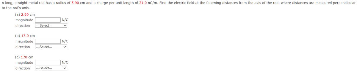 A long, straight metal rod has a radius of 5.90 cm and a charge per unit length of 21.0 nC/m. Find the electric field at the following distances from the axis of the rod, where distances are measured perpendicular
to the rod's axis.
(a) 2.90 cm
magnitude
direction
-Select---
(b) 17.0 cm
magnitude
direction --Select---
(c) 170 cm
magnitude
direction --Select---
N/C
N/C
N/C