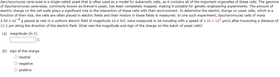 Saccharomyces cerevisiae is a single-celled yeast that is often used as a model for eukaryotic cells, as it contains all of the important organelles of these cells. The genome
of Saccharomyces cerevisiae, commonly known as brewer's yeast, has been completely mapped, making it suitable for genetic engineering experiments. The amount of
electric charge on the cell walls plays a significant role in the interaction of these cells with their environment. To determine the electric charge on yeast cells, which is a
function of their size, the cells are often placed in electric fields and their motion in these fields is measured. In one such experiment, Saccharomyces cells of mass
3.00 x 10-⁹ g placed at rest in a uniform electric field of magnitude 10.0 N/C were measured to be traveling with a speed of 3.20 x 102 μm/s after traversing a distance of
12.0 μm along the direction of the electric field. What was the magnitude and sign of the charge on this batch of yeast cells?
(a) magnitude (in C)
с
(b) sign of the charge
O neutral
O negative
O positive