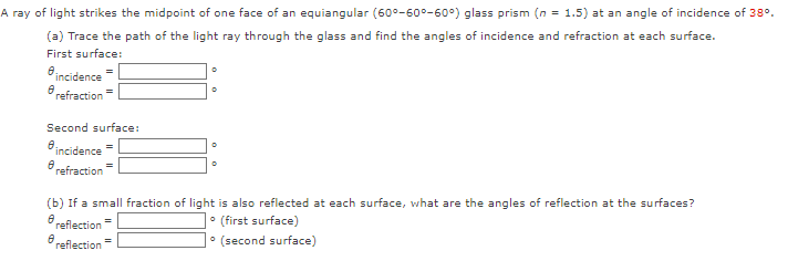 A ray of light strikes the midpoint of one face of an equiangular (60°-600-60°) glass prism (n = 1.5) at an angle of incidence of 38º.
(a) Trace the path of the light ray through the glass and find the angles of incidence and refraction at each surface.
First surface:
e incidence
refraction
=
Second surface:
incidence
refraction
0
D
=
0
0
(b) If a small fraction of light is also reflected at each surface, what are the angles of reflection at the surfaces?
• (first surface)
8 reflection
0
reflection
• (second surface)