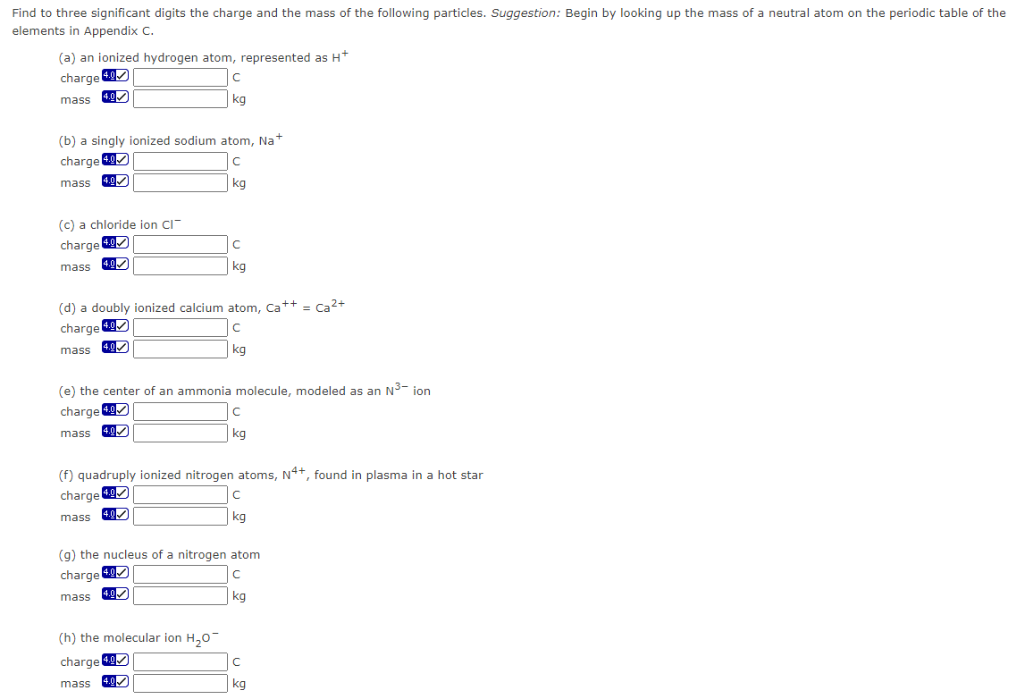 Find to three significant digits the charge and the mass of the following particles. Suggestion: Begin by looking up the mass of a neutral atom on the periodic table of the
elements in Appendix C.
(a) an ionized hydrogen atom, represented as H+
charge 4.9
с
mass
kg
(b) a singly ionized sodium atom, Na+
charge 4.0
с
mass 4.0✔
kg
(c) a chloride ion CI
charge 4.0
mass
4.0✓
mass
(d) a doubly ionized calcium atom, Ca++ = Ca²+
charge 4.0
с
mass
kq
4.0✔
(e) the center of an ammonia molecule, modeled as an N³-ion
charge 4.0
mass
4.0✓
с
kg
mass
(f) quadruply ionized nitrogen atoms, N4+, found in plasma in a hot star
charge 4.0
mass
4.0✔
(h) the molecular ion H₂O
charge 4.0
4.0
с
kg
(g) the nucleus of a nitrogen atom
charge 4.0
с
4.0✔
kg
с
kg
C
kg