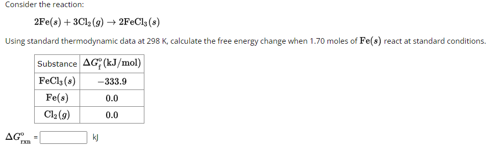 Consider the reaction:
2Fe(s) + 3Cl2(g) → 2FeCl3 (s)
Using standard thermodynamic data at 298 K, calculate the free energy change when 1.70 moles of Fe(s) react at standard conditions.
Substance AG (kJ/mol)
FeCl3 (s)
Fe(s)
Cl₂ (g)
AG =
rxn
-333.9
0.0
0.0
kj