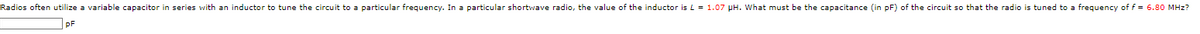 Radios often utilize a variable capacitor in series with an inductor to tune the circuit to a particular frequency. In a particular shortwave radio, the value of the inductor is L = 1.07 pH. What must be the capacitance (in pF) of the circuit so that the radio is tuned to a frequency of f = 6.80 MHz?