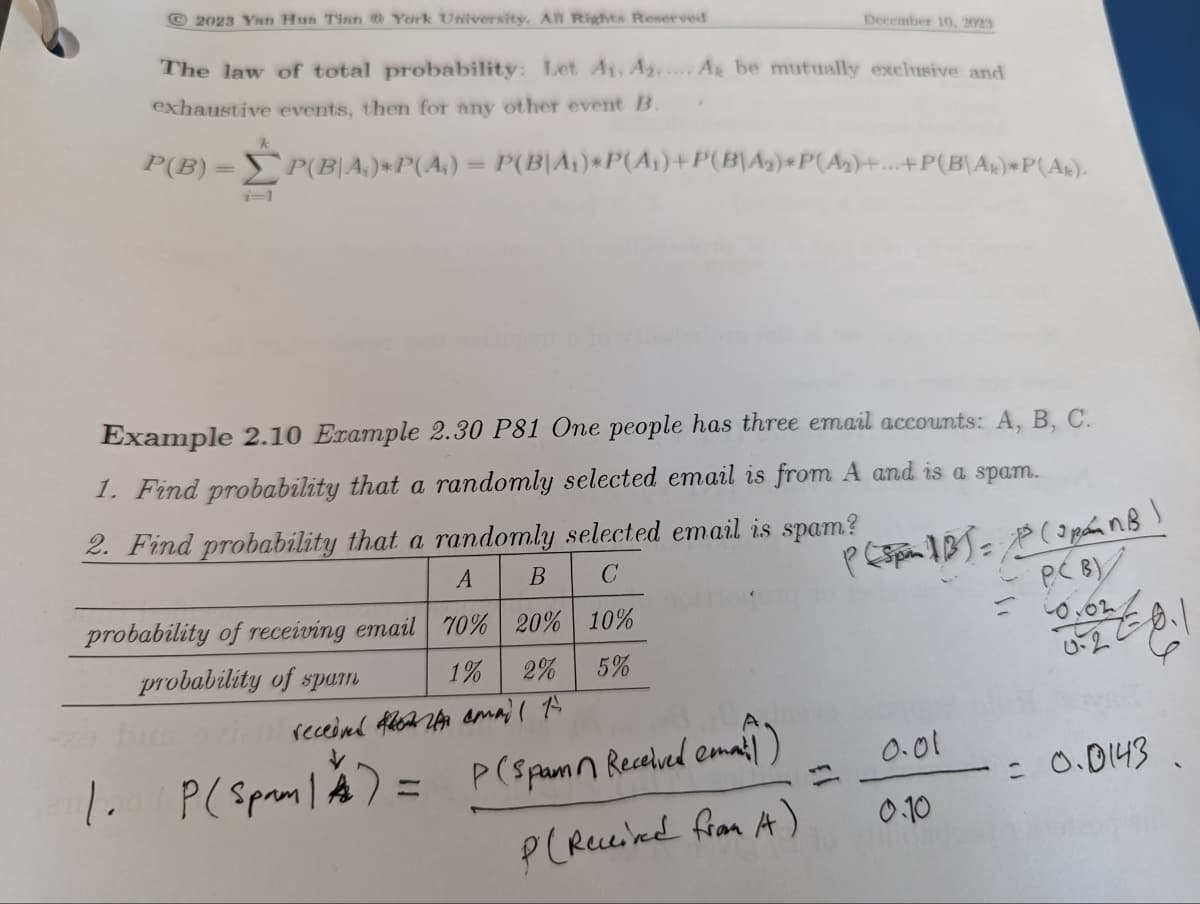 2023 Yan Hun Tian @ York University. All Rights Reserved
The law of total probability: Let A₁, A2... A be mutually exclusive and
exhaustive events, then for any other event B.
P(B)=P(BA₁)*P(A₂) = P(B|A₁)*P(A₁)+P(B\A₂)*P(A₂)+...+P(B\A)*P(AR).
Example 2.10 Example 2.30 P81 One people has three email accounts: A, B, C.
1. Find probability that a randomly selected email is from A and is a spam.
2. Find probability that a randomly selected email is spam?
A B C
70% 20% 10%
P (Spa 1B) = 1³ (SpánB!
PCB)
Coyon
0.2
1% 2% 5%
probability of receiving email
probability of spam
bus 971
1. P(Spam | A) =
December 10, 2023
received email to
P (Spam Received email)
P (Received from A)
0.01
0.10
= 0.0143.