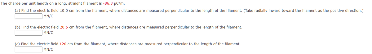 The charge per unit length on a long, straight filament is -86.3 µC/m.
(a) Find the electric field 10.0 cm from the filament, where distances are measured perpendicular to the length of the filament. (Take radially inward toward the filament as the positive direction.)
MN/C
(b) Find the electric field 20.5 cm from the filament, where distances are measured perpendicular to the length of the filament.
MN/C
(c) Find the electric field 120 cm from the filament, where distances are measured perpendicular to the length of the filament.
MN/C