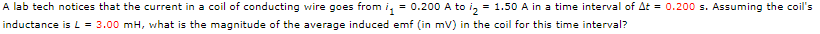 A lab tech notices that the current in a coil of conducting wire goes from ₁ = 0.200 A to ₂ = 1.50 A in a time interval of At = 0.200 s. Assuming the coil's
inductance is L = 3.00 mH, what is the magnitude of the average induced emf (in mV) in the coil for this time interval?