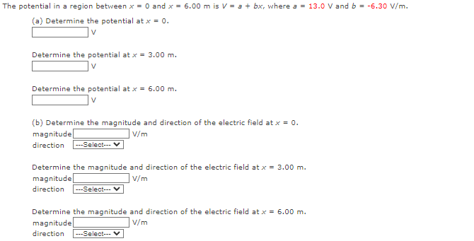 The potential in a region between x = 0 and x = 6.00 m is V = a + bx, where a = 13.0 V and b = -6.30 V/m.
(a) Determine the potential at x = 0.
V
Determine the potential at x = 3.00 m.
V
Determine the potential at x = 6.00 m.
V
(b) Determine the magnitude and direction of the electric field at x = 0.
V/m
magnitude
direction ---Select---
Determine the magnitude and direction of the electric field at x = 3.00 m.
magnitude
V/m
direction ---Select--- V
Determine the magnitude and direction of the electric field at x = 6.00 m.
magnitude
V/m
direction ---Select---